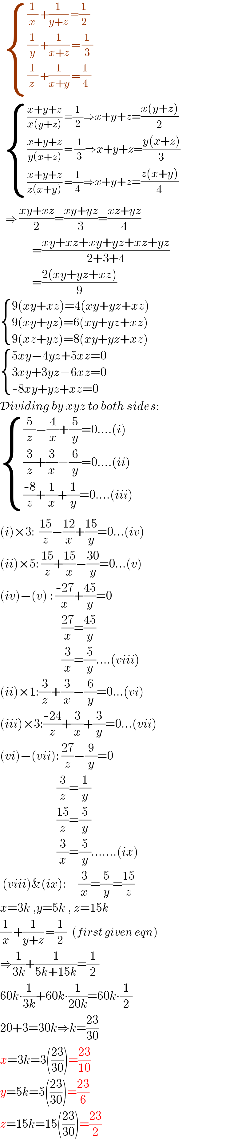    { (((1/x) +(1/(y+z)) =(1/2))),(((1/y) +(1/(x+z)) = (1/3))),(((1/z_  ) +(1/(x+y)) =(1/4))) :}        { ((((x+y+z)/(x(y+z))) =(1/2)⇒x+y+z=((x(y+z))/2))),((((x+y+z)/(y(x+z))) = (1/3)⇒x+y+z=((y(x+z))/3))),((((x+y+z)/(z(x+y))) =(1/4)⇒x+y+z=((z(x+y))/4))) :}        ⇒ ((xy+xz)/2)=((xy+yz)/3)=((xz+yz)/4)               =((xy+xz+xy+yz+xz+yz)/(2+3+4))               =((2(xy+yz+xz))/9)   { ((9(xy+xz)=4(xy+yz+xz))),((9(xy+yz)=6(xy+yz+xz))),((9(xz+yz)=8(xy+yz+xz))) :}   { ((5xy−4yz+5xz=0)),((3xy+3yz−6xz=0)),((-8xy+yz+xz=0)) :}  Dividing by xyz to both sides:   { (((5/z)−(4/x)+(5/y)=0....(i))),(((3/z)+(3/x)−(6/y)=0....(ii))),((((-8)/z)+(1/x)+(1/y)=0....(iii))) :}  (i)×3:  ((15)/z)−((12)/x)+((15)/y)=0...(iv)  (ii)×5: ((15)/z)+((15)/x)−((30)/y)=0...(v)  (iv)−(v) : ((-27)/x)+((45)/y)=0                           ((27)/x)=((45)/y)                           (3/x)=(5/y)....(viii)  (ii)×1:(3/z)+(3/x)−(6/y)=0...(vi)  (iii)×3:((-24)/z)+(3/x)+(3/y)=0...(vii)  (vi)−(vii): ((27)/z)−(9/y)=0                         (3/z)=(1/y)                         ((15)/z)=(5/y)                         (3/x)=(5/y).......(ix)   (viii)&(ix):     (3/x)=(5/y)=((15)/z)  x=3k ,y=5k , z=15k  (1/x) +(1/(y+z)) =(1/2)   (first given eqn)  ⇒(1/(3k))+(1/(5k+15k))=(1/2)  60k∙(1/(3k))+60k∙(1/(20k))=60k∙(1/2)  20+3=30k⇒k=((23)/(30))  x=3k=3(((23)/(30)))=((23)/(10))  y=5k=5(((23)/(30)))=((23)/6)  z=15k=15(((23)/(30)))=((23)/2)  
