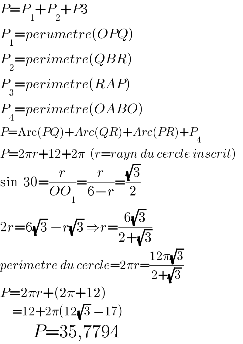 P=P_1 +P_2 +P3  P_1 =perumetre(OPQ)  P_2 =perimetre(QBR)  P_3 =perimetre(RAP)  P_4 =perimetre(OABO)  P=Arc(PQ)+Arc(QR)+Arc(PR)+P_4   P=2πr+12+2π  (r=rayn du cercle inscrit)  sin  30=(r/(OO_1 ))=(r/(6−r))=((√3)/2)  2r=6(√3) −r(√3) ⇒r=((6(√3))/(2+(√3)))  perimetre du cercle=2πr=((12π(√3))/(2+(√3)))  P=2πr+(2π+12)       =12+2π(12(√3) −17)           P=35,7794  