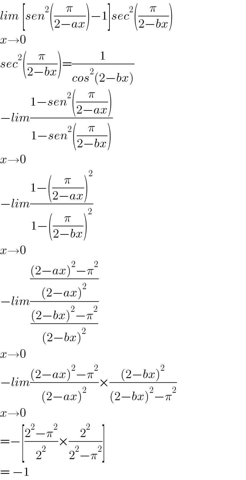 lim [sen^2 ((π/(2−ax)))−1]sec^2 ((π/(2−bx)))  x→0  sec^2 ((π/(2−bx)))=(1/(cos^2 (2−bx)))  −lim((1−sen^2 ((π/(2−ax))))/(1−sen^2 ((π/(2−bx)))))  x→0  −lim((1−((π/(2−ax)))^2 )/(1−((π/(2−bx)))^2 ))  x→0  −lim((((2−ax)^2 −π^2 )/((2−ax)^2 ))/(((2−bx)^2 −π^2 )/((2−bx)^2 )))  x→0  −lim(((2−ax)^2 −π^2 )/((2−ax)^2 ))×(((2−bx)^2 )/((2−bx)^2 −π^2 ))  x→0  =−[((2^2 −π^2 )/2^2 )×(2^2 /(2^2 −π^2 ))]  = −1  