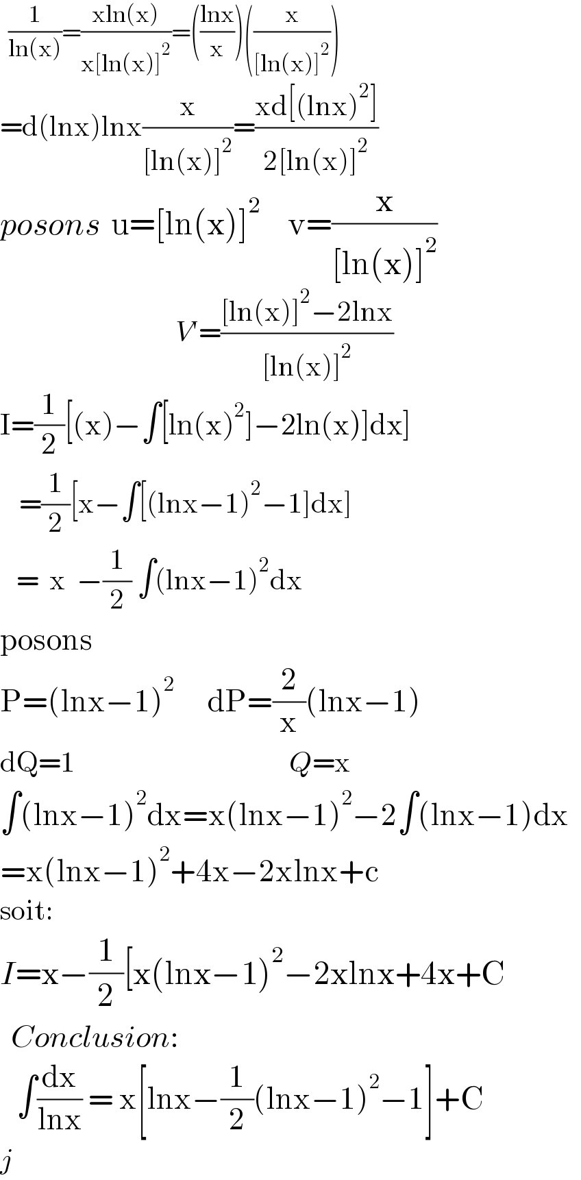   (1/(ln(x)))=((xln(x))/(x[ln(x)]^2 ))=(((lnx)/x))((x/([ln(x)]^2 )))  =d(lnx)lnx(x/([ln(x)]^2 ))=((xd[(lnx)^2 ])/(2[ln(x)]^2 ))  posons  u=[ln(x)]^2      v=(x/([ln(x)]^2 ))                                   V′=(([ln(x)]^2 −2lnx)/([ln(x)]^2 ))  I=(1/2)[(x)−∫[ln(x)^2 ]−2ln(x)]dx]                                     =(1/2)[x−∫[(lnx−1)^2 −1]dx]     =  x  −(1/2) ∫(lnx−1)^2 dx                  posons  P=(lnx−1)^2       dP=(2/x)(lnx−1)  dQ=1                                       Q=x  ∫(lnx−1)^2 dx=x(lnx−1)^2 −2∫(lnx−1)dx  =x(lnx−1)^2 +4x−2xlnx+c  soit:  I=x−(1/2)[x(lnx−1)^2 −2xlnx+4x+C    Conclusion:     ∫(dx/(lnx)) = x[lnx−(1/2)(lnx−1)^2 −1]+C  j  