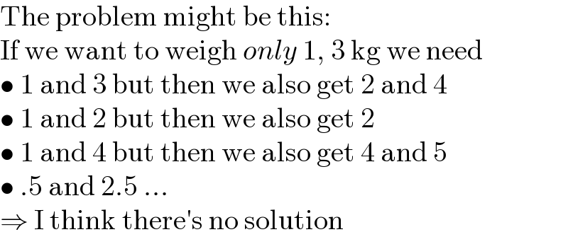 The problem might be this:  If we want to weigh only 1, 3 kg we need  • 1 and 3 but then we also get 2 and 4  • 1 and 2 but then we also get 2  • 1 and 4 but then we also get 4 and 5  • .5 and 2.5 ...  ⇒ I think there′s no solution  