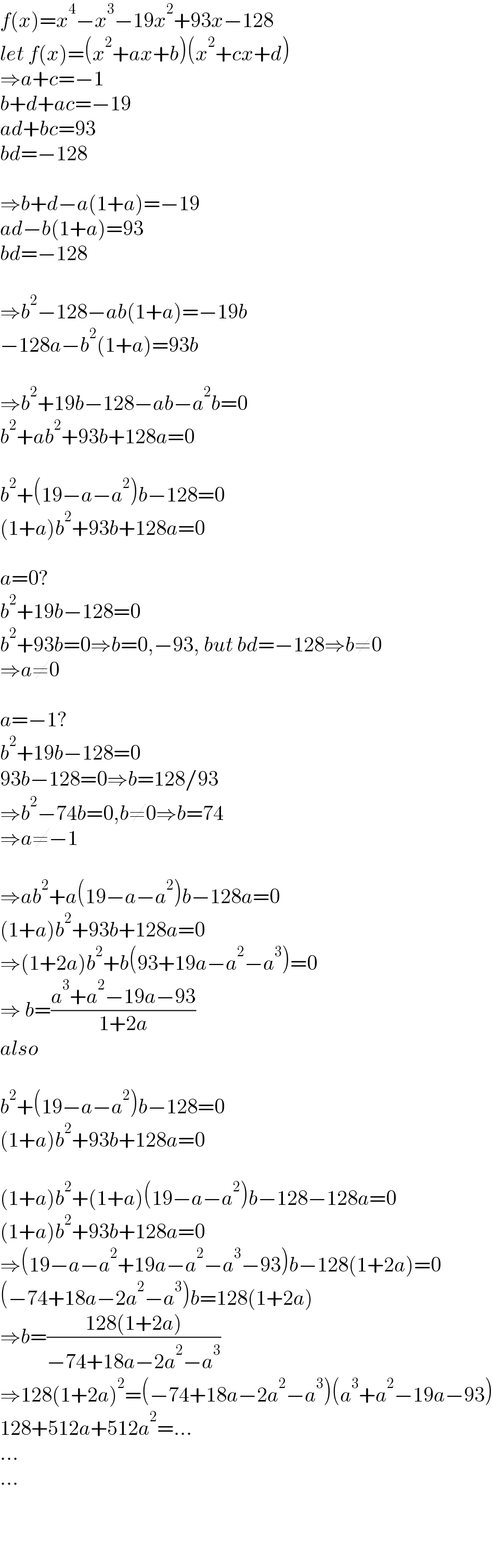 f(x)=x^4 −x^3 −19x^2 +93x−128  let f(x)=(x^2 +ax+b)(x^2 +cx+d)  ⇒a+c=−1  b+d+ac=−19  ad+bc=93  bd=−128    ⇒b+d−a(1+a)=−19  ad−b(1+a)=93  bd=−128    ⇒b^2 −128−ab(1+a)=−19b  −128a−b^2 (1+a)=93b    ⇒b^2 +19b−128−ab−a^2 b=0  b^2 +ab^2 +93b+128a=0    b^2 +(19−a−a^2 )b−128=0  (1+a)b^2 +93b+128a=0    a=0?  b^2 +19b−128=0  b^2 +93b=0⇒b=0,−93, but bd=−128⇒b≠0  ⇒a≠0    a=−1?  b^2 +19b−128=0  93b−128=0⇒b=128/93  ⇒b^2 −74b=0,b≠0⇒b=74  ⇒a≠−1    ⇒ab^2 +a(19−a−a^2 )b−128a=0  (1+a)b^2 +93b+128a=0  ⇒(1+2a)b^2 +b(93+19a−a^2 −a^3 )=0  ⇒ b=((a^3 +a^2 −19a−93)/(1+2a))  also    b^2 +(19−a−a^2 )b−128=0  (1+a)b^2 +93b+128a=0    (1+a)b^2 +(1+a)(19−a−a^2 )b−128−128a=0  (1+a)b^2 +93b+128a=0  ⇒(19−a−a^2 +19a−a^2 −a^3 −93)b−128(1+2a)=0  (−74+18a−2a^2 −a^3 )b=128(1+2a)  ⇒b=((128(1+2a))/(−74+18a−2a^2 −a^3 ))  ⇒128(1+2a)^2 =(−74+18a−2a^2 −a^3 )(a^3 +a^2 −19a−93)  128+512a+512a^2 =...  ...  ...    