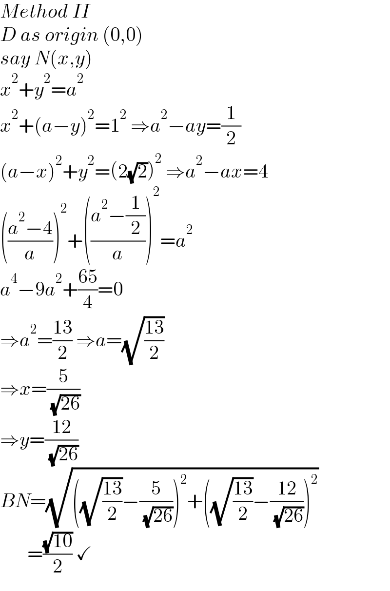 Method II  D as origin (0,0)  say N(x,y)  x^2 +y^2 =a^2   x^2 +(a−y)^2 =1^2  ⇒a^2 −ay=(1/2)  (a−x)^2 +y^2 =(2(√2))^2  ⇒a^2 −ax=4  (((a^2 −4)/a))^2 +(((a^2 −(1/2))/a))^2 =a^2   a^4 −9a^2 +((65)/4)=0  ⇒a^2 =((13)/2) ⇒a=(√((13)/2))  ⇒x=(5/( (√(26))))  ⇒y=((12)/( (√(26))))  BN=(√(((√((13)/2))−(5/( (√(26)))))^2 +((√((13)/2))−((12)/( (√(26)))))^2 ))         =((√(10))/2) ✓  