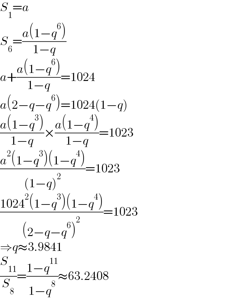 S_1 =a  S_6 =((a(1−q^6 ))/(1−q))  a+((a(1−q^6 ))/(1−q))=1024  a(2−q−q^6 )=1024(1−q)  ((a(1−q^3 ))/(1−q))×((a(1−q^4 ))/(1−q))=1023  ((a^2 (1−q^3 )(1−q^4 ))/((1−q)^2 ))=1023  ((1024^2 (1−q^3 )(1−q^4 ))/((2−q−q^6 )^2 ))=1023  ⇒q≈3.9841  (S_(11) /S_8 )=((1−q^(11) )/(1−q^8 ))≈63.2408  