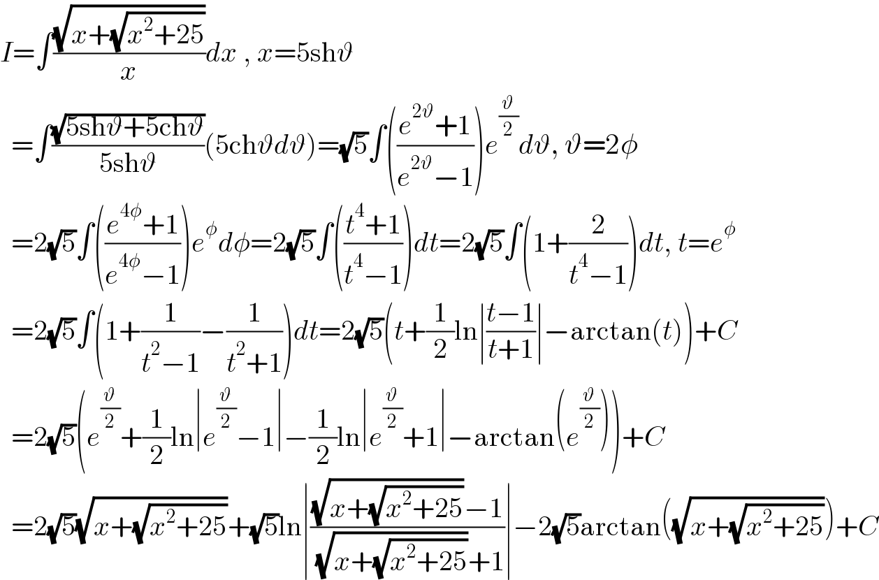 I=∫((√(x+(√(x^2 +25))))/x)dx , x=5shϑ    =∫((√(5shϑ+5chϑ))/(5shϑ))(5chϑdϑ)=(√5)∫(((e^(2ϑ) +1)/(e^(2ϑ) −1)))e^(ϑ/2) dϑ, ϑ=2φ    =2(√5)∫(((e^(4φ) +1)/(e^(4φ) −1)))e^φ dφ=2(√5)∫(((t^4 +1)/(t^4 −1)))dt=2(√5)∫(1+(2/(t^4 −1)))dt, t=e^φ     =2(√5)∫(1+(1/(t^2 −1))−(1/(t^2 +1)))dt=2(√5)(t+(1/2)ln∣((t−1)/(t+1))∣−arctan(t))+C    =2(√5)(e^(ϑ/2) +(1/2)ln∣e^(ϑ/2) −1∣−(1/2)ln∣e^(ϑ/2) +1∣−arctan(e^(ϑ/2) ))+C    =2(√5)(√(x+(√(x^2 +25))))+(√5)ln∣(((√(x+(√(x^2 +25))))−1)/( (√(x+(√(x^2 +25))))+1))∣−2(√5)arctan((√(x+(√(x^2 +25)))))+C  