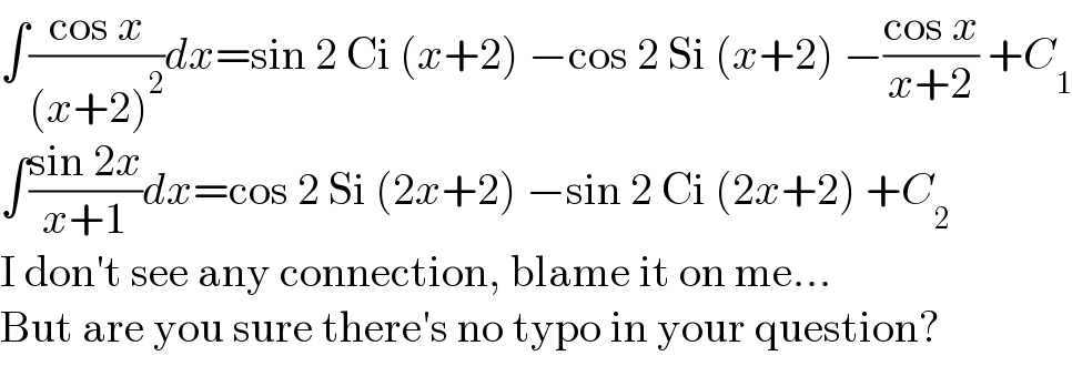 ∫((cos x)/((x+2)^2 ))dx=sin 2 Ci (x+2) −cos 2 Si (x+2) −((cos x)/(x+2)) +C_1   ∫((sin 2x)/(x+1))dx=cos 2 Si (2x+2) −sin 2 Ci (2x+2) +C_2   I don′t see any connection, blame it on me...  But are you sure there′s no typo in your question?  