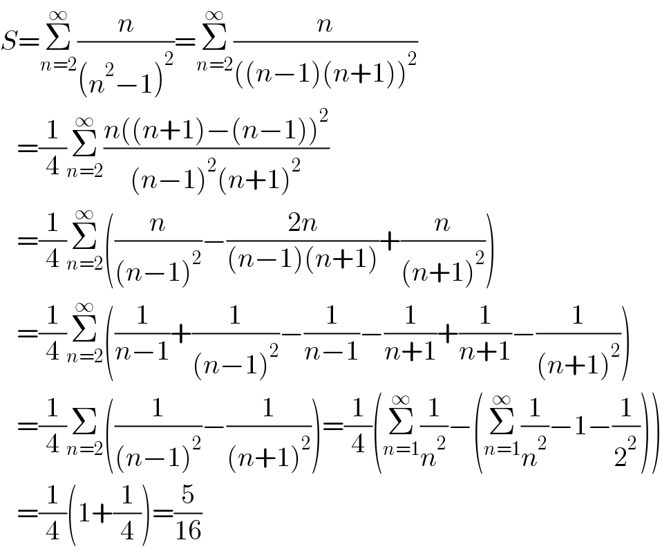 S=Σ_(n=2) ^∞ (n/((n^2 −1)^2 ))=Σ_(n=2) ^∞ (n/(((n−1)(n+1))^2 ))     =(1/4)Σ_(n=2) ^∞ ((n((n+1)−(n−1))^2 )/((n−1)^2 (n+1)^2 ))     =(1/4)Σ_(n=2) ^∞ ((n/((n−1)^2 ))−((2n)/((n−1)(n+1)))+(n/((n+1)^2 )))     =(1/4)Σ_(n=2) ^∞ ((1/(n−1))+(1/((n−1)^2 ))−(1/(n−1))−(1/(n+1))+(1/(n+1))−(1/((n+1)^2 )))     =(1/4)Σ_(n=2) ((1/((n−1)^2 ))−(1/((n+1)^2 )))=(1/4)(Σ_(n=1) ^∞ (1/n^2 )−(Σ_(n=1) ^∞ (1/n^2 )−1−(1/2^2 )))     =(1/4)(1+(1/4))=(5/(16))  