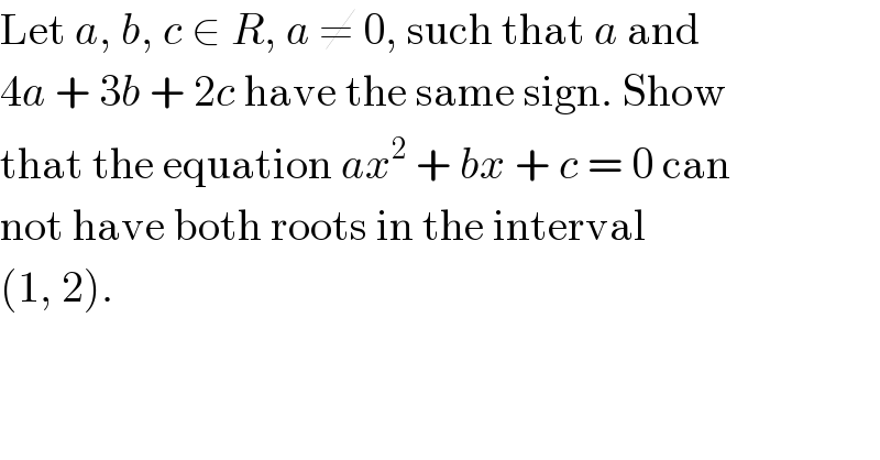 Let a, b, c ∈ R, a ≠ 0, such that a and  4a + 3b + 2c have the same sign. Show  that the equation ax^2  + bx + c = 0 can  not have both roots in the interval  (1, 2).  