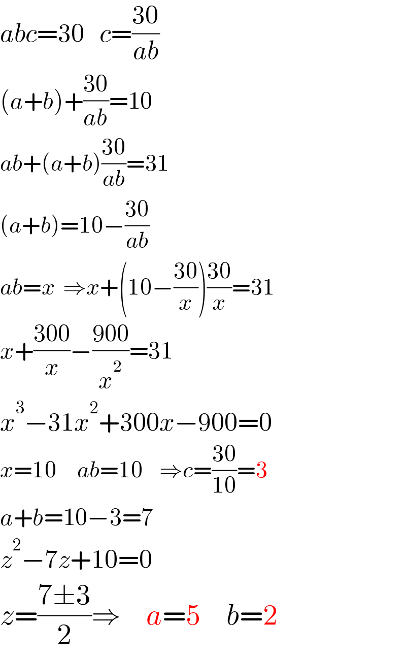 abc=30   c=((30)/(ab))  (a+b)+((30)/(ab))=10      ab+(a+b)((30)/(ab))=31  (a+b)=10−((30)/(ab))  ab=x  ⇒x+(10−((30)/x))((30)/x)=31  x+((300)/x)−((900)/x^2 )=31  x^3 −31x^2 +300x−900=0  x=10     ab=10    ⇒c=((30)/(10))=3  a+b=10−3=7      z^2 −7z+10=0  z=((7±3)/2)⇒     a=5     b=2  