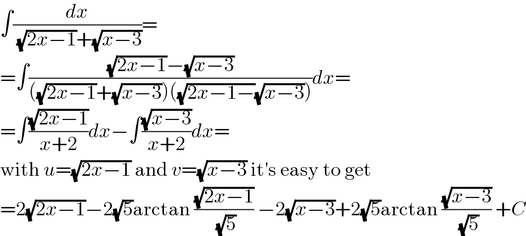 ∫(dx/( (√(2x−1))+(√(x−3))))=  =∫(((√(2x−1))−(√(x−3)))/(((√(2x−1))+(√(x−3)))((√(2x−1−))(√(x−3)))))dx=  =∫((√(2x−1))/(x+2))dx−∫((√(x−3))/(x+2))dx=  with u=(√(2x−1)) and v=(√(x−3)) it′s easy to get  =2(√(2x−1))−2(√5)arctan ((√(2x−1))/( (√5))) −2(√(x−3))+2(√5)arctan ((√(x−3))/( (√5))) +C  