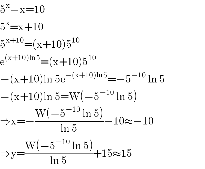 5^x −x=10  5^x =x+10  5^(x+10) =(x+10)5^(10)   e^((x+10)ln 5) =(x+10)5^(10)   −(x+10)ln 5e^(−(x+10)ln 5) =−5^(−10)  ln 5  −(x+10)ln 5=W(−5^(−10)  ln 5)  ⇒x=−((W(−5^(−10)  ln 5))/(ln 5))−10≈−10  ⇒y=((W(−5^(−10)  ln 5))/(ln 5))+15≈15  
