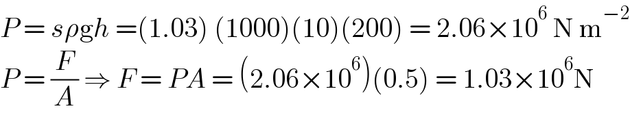P = sρgh =(1.03) (1000)(10)(200) = 2.06×10^6  N m^(−2)   P = (F/A) ⇒ F = PA = (2.06×10^6 )(0.5) = 1.03×10^6 N  