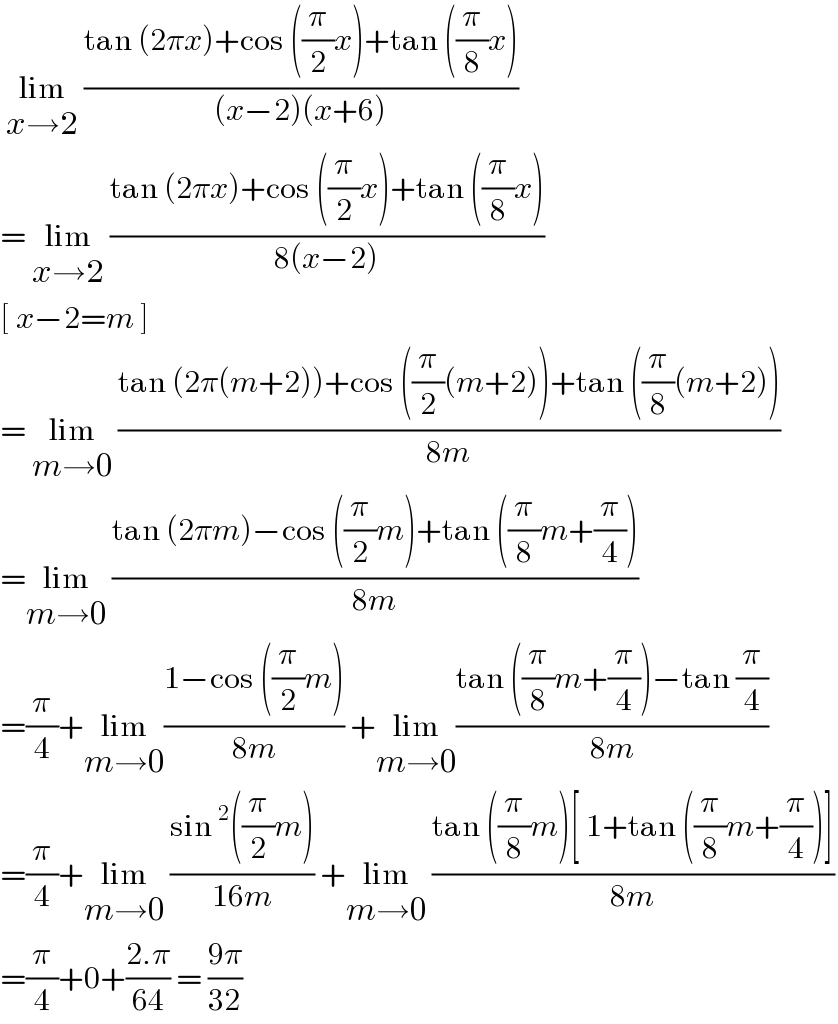  lim_(x→2)  ((tan (2πx)+cos ((π/2)x)+tan ((π/8)x))/((x−2)(x+6)))  = lim_(x→2)  ((tan (2πx)+cos ((π/2)x)+tan ((π/8)x))/(8(x−2)))  [ x−2=m ]  = lim_(m→0)  ((tan (2π(m+2))+cos ((π/2)(m+2))+tan ((π/8)(m+2)))/(8m))  =lim_(m→0)  ((tan (2πm)−cos ((π/2)m)+tan ((π/8)m+(π/4)))/(8m))  =(π/4)+lim_(m→0) ((1−cos ((π/2)m))/(8m)) +lim_(m→0) ((tan ((π/8)m+(π/4))−tan (π/4))/(8m))  =(π/4)+lim_(m→0)  ((sin^2 ((π/2)m))/(16m)) +lim_(m→0)  ((tan ((π/8)m)[ 1+tan ((π/8)m+(π/4))])/(8m))  =(π/4)+0+((2.π)/(64)) = ((9π)/(32))   
