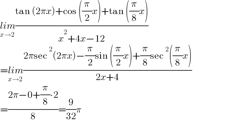 lim_(x→2) ((tan (2πx)+cos ((π/2)x)+tan ((π/8)x))/(x^2 +4x−12))  =lim_(x→2) ((2πsec^2 (2πx)−(π/2)sin ((π/2)x)+(π/8)sec^2 ((π/8)x))/(2x+4))  =((2π−0+(π/8)∙2)/8)=(9/(32))π  