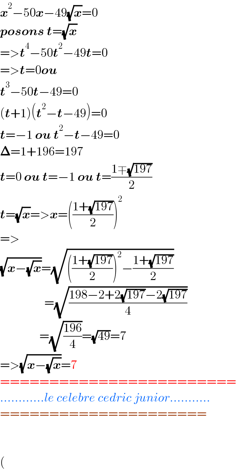x^2 −50x−49(√x)=0  posons t=(√x)  =>t^4 −50t^2 −49t=0  =>t=0ou  t^3 −50t−49=0  (t+1)(t^2 −t−49)=0  t=−1 ou t^2 −t−49=0  𝚫=1+196=197  t=0 ou t=−1 ou t=((1∓(√(197)))/2)  t=(√x)=>x=(((1+(√(197)))/2))^2   =>  (√(x−(√x)))=(√((((1+(√(197)))/2))^2 −((1+(√(197)))/2)))                    =(√((198−2+2(√(197))−2(√(197)))/4))                  =(√((196)/4))=(√(49))=7  =>(√(x−(√x)))=7  ========================  ............le celebre cedric junior...........  =====================      (  