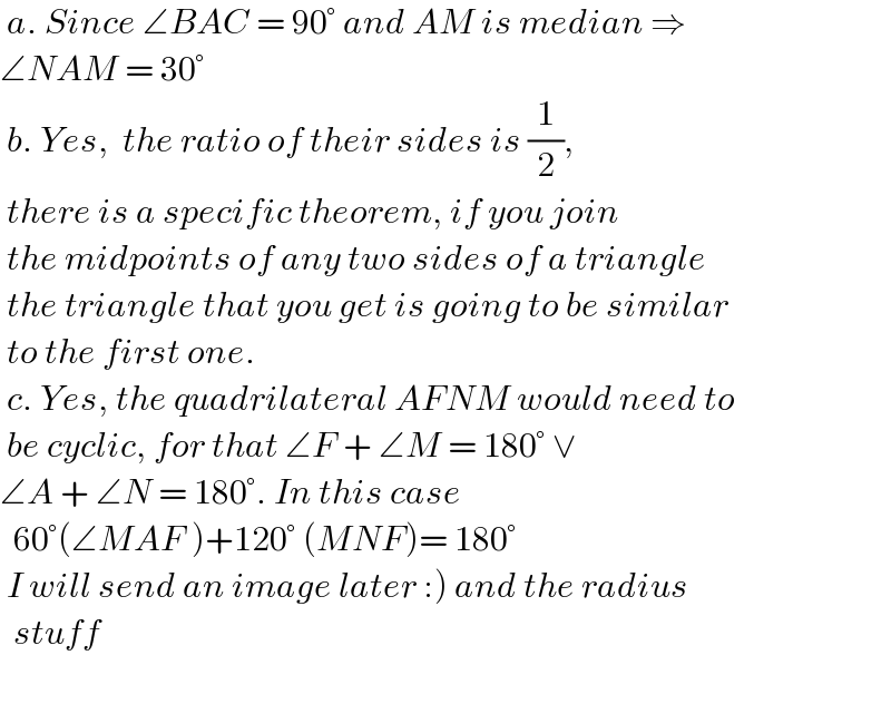  a. Since ∠BAC = 90° and AM is median ⇒  ∠NAM = 30°   b. Yes,  the ratio of their sides is (1/2),   there is a specific theorem, if you join   the midpoints of any two sides of a triangle   the triangle that you get is going to be similar   to the first one.    c. Yes, the quadrilateral AFNM would need to   be cyclic, for that ∠F + ∠M = 180° ∨   ∠A + ∠N = 180°. In this case    60°(∠MAF )+120° (MNF)= 180°   I will send an image later :) and the radius    stuff     