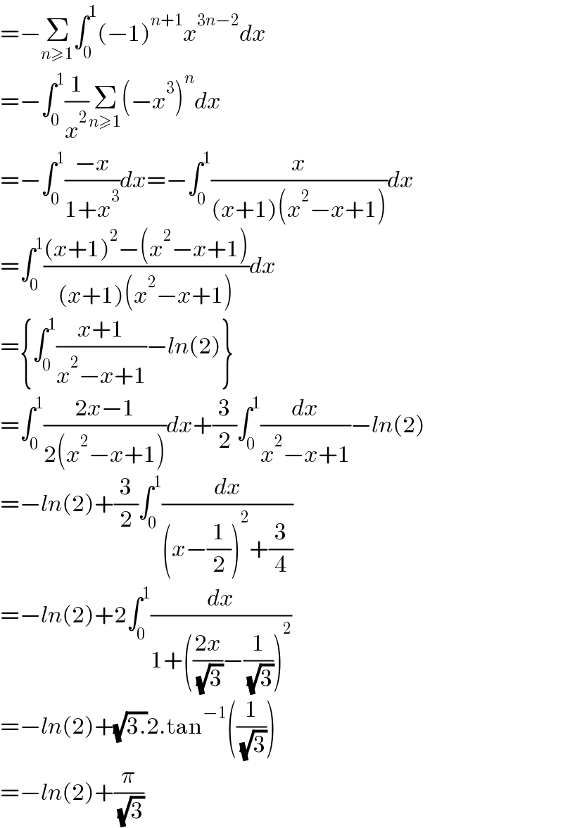 =−Σ_(n≥1) ∫_0 ^1 (−1)^(n+1) x^(3n−2) dx  =−∫_0 ^1 (1/x^2 )Σ_(n≥1) (−x^3 )^n dx  =−∫_0 ^1 ((−x)/(1+x^3 ))dx=−∫_0 ^1 (x/((x+1)(x^2 −x+1)))dx  =∫_0 ^1 (((x+1)^2 −(x^2 −x+1))/((x+1)(x^2 −x+1)))dx  ={∫_0 ^1 ((x+1)/(x^2 −x+1))−ln(2)}  =∫_0 ^1 ((2x−1)/(2(x^2 −x+1)))dx+(3/2)∫_0 ^1 (dx/(x^2 −x+1))−ln(2)  =−ln(2)+(3/2)∫_0 ^1 (dx/((x−(1/2))^2 +(3/4)))  =−ln(2)+2∫_0 ^1 (dx/(1+(((2x)/( (√3)))−(1/( (√3))))^2 ))  =−ln(2)+(√(3.))2.tan^(−1) ((1/( (√3))))  =−ln(2)+(π/( (√3)))  