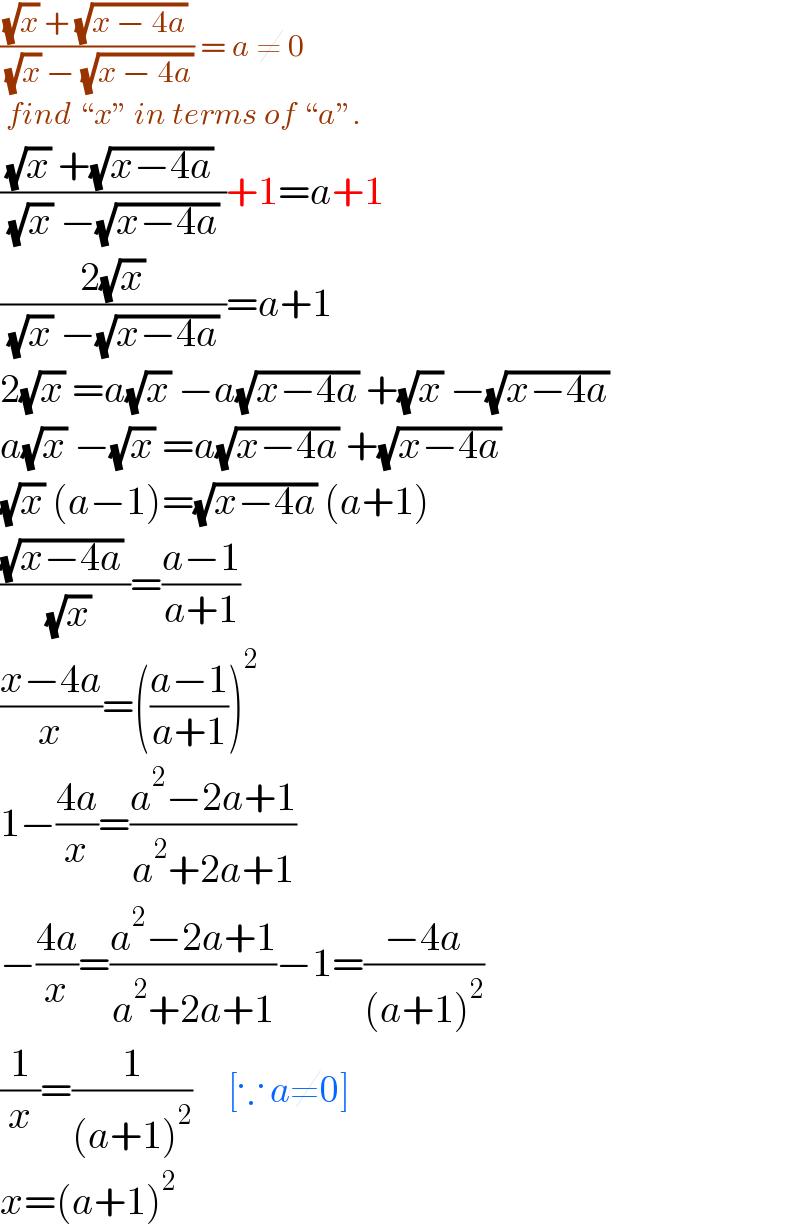 (((√x) + (√(x − 4a)))/( (√x) − (√(x − 4a)))) = a ≠ 0   find “x” in terms of “a”.   (((√x) +(√(x−4a)) )/( (√x) −(√(x−4a)) ))+1=a+1  ((2(√x))/( (√x) −(√(x−4a)) ))=a+1  2(√x) =a(√x) −a(√(x−4a)) +(√x) −(√(x−4a))   a(√x) −(√x) =a(√(x−4a)) +(√(x−4a))   (√x) (a−1)=(√(x−4a)) (a+1)  (((√(x−4a)) )/( (√x)))=((a−1)/(a+1))  ((x−4a)/x)=(((a−1)/(a+1)))^2   1−((4a)/x)=((a^2 −2a+1)/(a^2 +2a+1))  −((4a)/x)=((a^2 −2a+1)/(a^2 +2a+1))−1=((−4a)/((a+1)^2 ))  (1/x)=(1/((a+1)^2 ))      [∵ a≠0]  x=(a+1)^2   