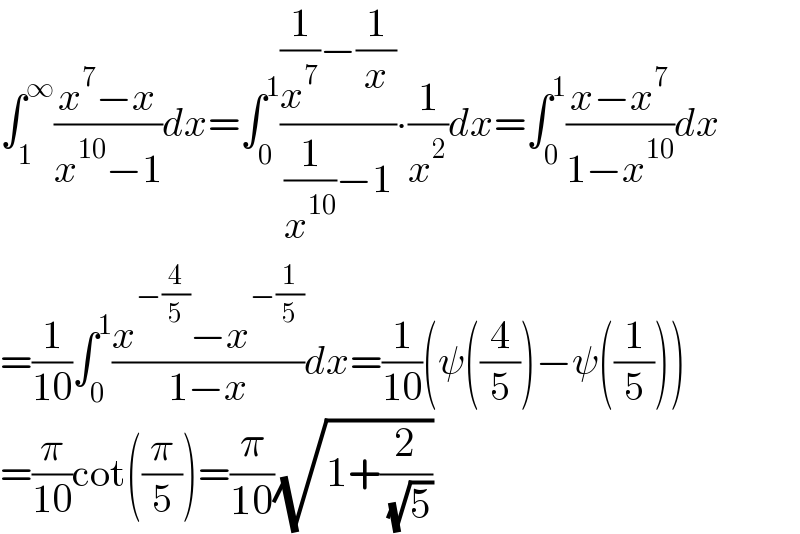 ∫_1 ^∞ ((x^7 −x)/(x^(10) −1))dx=∫_0 ^1 (((1/x^7 )−(1/x))/((1/x^(10) )−1))∙(1/x^2 )dx=∫_0 ^1 ((x−x^7 )/(1−x^(10) ))dx  =(1/(10))∫_0 ^1 ((x^(−(4/5)) −x^(−(1/5)) )/(1−x))dx=(1/(10))(ψ((4/5))−ψ((1/5)))  =(π/(10))cot((π/5))=(π/(10))(√(1+(2/( (√5)))))  