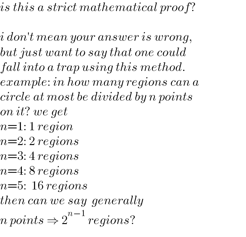 is this a strict mathematical proof?    i don′t mean your answer is wrong,  but just want to say that one could   fall into a trap using this method.   example: in how many regions can a   circle at most be divided by n points   on it? we get  n=1: 1 region  n=2: 2 regions  n=3: 4 regions  n=4: 8 regions  n=5:  16 regions  then can we say  generally   n points ⇒ 2^(n−1)  regions?  