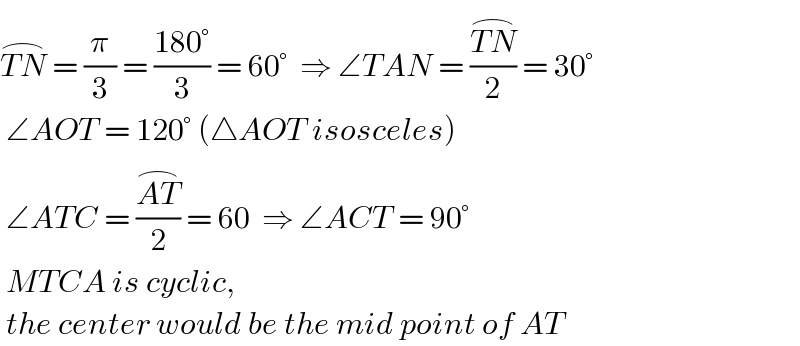 TN^(⌢)  = (π/3) = ((180°)/3) = 60°  ⇒ ∠TAN = ((TN^(⌢) )/2) = 30°   ∠AOT = 120° (△AOT isosceles)    ∠ATC = ((AT^(⌢) )/2) = 60  ⇒ ∠ACT = 90°    MTCA is cyclic,   the center would be the mid point of AT  