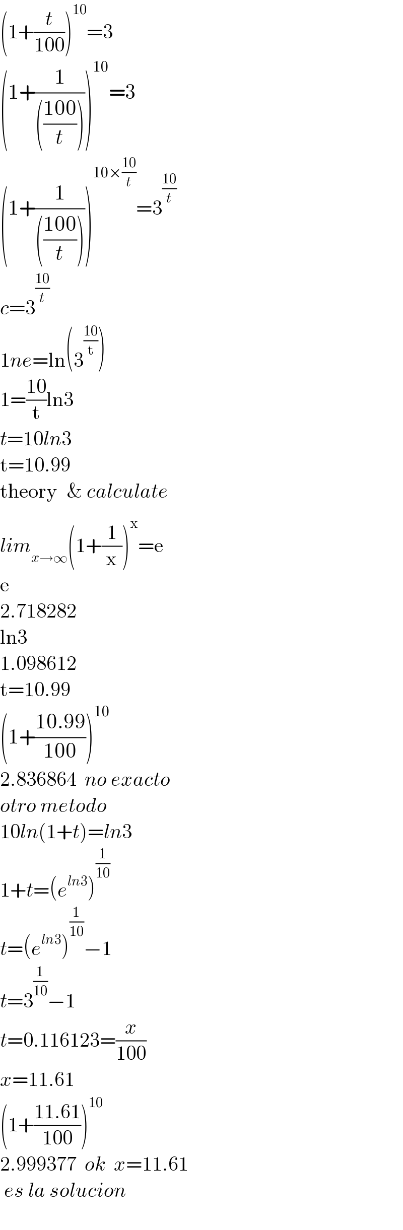 (1+(t/(100)))^(10) =3  (1+(1/((((100)/t)))))^(10) =3  (1+(1/((((100)/t)))))^(10×((10)/t)) =3^((10)/t)   c=3^((10)/t)   1ne=ln(3^((10)/t) )  1=((10)/t)ln3  t=10ln3  t=10.99  theory _ & calculate  lim_(x→∞) (1+(1/x))^x =e  e  2.718282  ln3  1.098612  t=10.99  (1+((10.99)/(100)))^(10)   2.836864  no exacto  otro metodo  10ln(1+t)=ln3  1+t=(e^(ln3) )^(1/(10))   t=(e^(ln3) )^(1/(10)) −1  t=3^(1/(10)) −1  t=0.116123=(x/(100))  x=11.61  (1+((11.61)/(100)))^(10)   2.999377  ok  x=11.61   es la solucion    