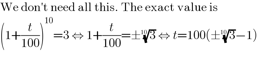 We don′t need all this. The exact value is  (1+(t/(100)))^(10) =3 ⇔ 1+(t/(100))=±(3)^(1/(10))  ⇔ t=100(±(3)^(1/(10)) −1)  