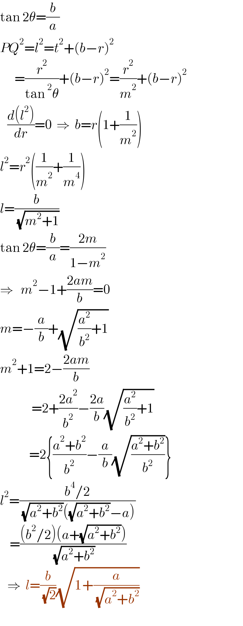 tan 2θ=(b/a)  PQ^2 =l^2 =t^2 +(b−r)^2         =(r^2 /(tan^2 θ))+(b−r)^2 =(r^2 /m^2 )+(b−r)^2      ((d(l^2 ))/dr)=0  ⇒  b=r(1+(1/m^2 ))  l^2 =r^2 ((1/m^2 )+(1/m^4 ))  l=(b/( (√(m^2 +1))))  tan 2θ=(b/a)=((2m)/(1−m^2 ))  ⇒   m^2 −1+((2am)/b)=0  m=−(a/b)+(√((a^2 /b^2 )+1))  m^2 +1=2−((2am)/b)               =2+((2a^2 )/b^2 )−((2a)/b)(√((a^2 /b^2 )+1))              =2{((a^2 +b^2 )/b^2 )−(a/b)(√((a^2 +b^2 )/b^2 ))}  l^2 =((b^4 /2)/( (√(a^2 +b^2 ))((√(a^2 +b^2 ))−a)))      =(((b^2 /2)(a+(√(a^2 +b^2 ))))/( (√(a^2 +b^2 ))))     ⇒  l=(b/( (√2)))(√(1+(a/( (√(a^2 +b^2 ))))))    