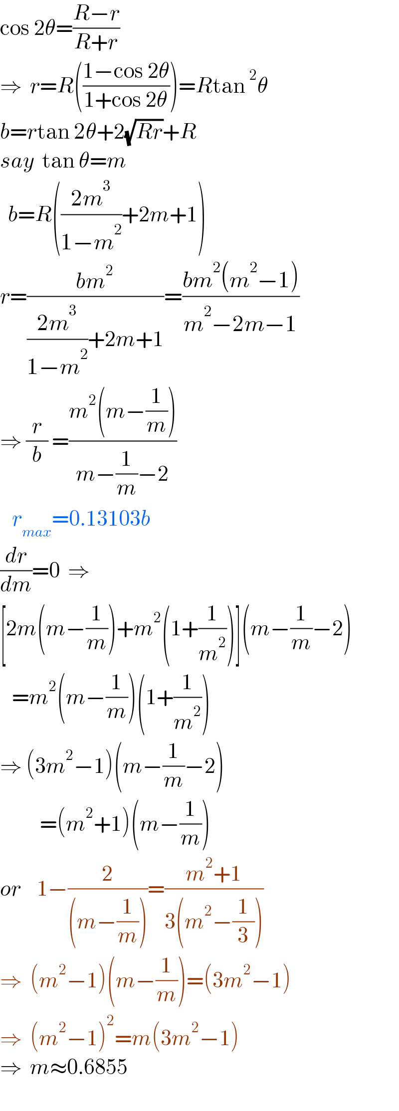 cos 2θ=((R−r)/(R+r))  ⇒  r=R(((1−cos 2θ)/(1+cos 2θ)))=Rtan^2 θ  b=rtan 2θ+2(√(Rr))+R  say  tan θ=m    b=R(((2m^3 )/(1−m^2 ))+2m+1)  r=((bm^2 )/(((2m^3 )/(1−m^2 ))+2m+1))=((bm^2 (m^2 −1))/(m^2 −2m−1))  ⇒ (r/b) =((m^2 (m−(1/m)))/(m−(1/m)−2))     r_(max) =0.13103b  (dr/dm)=0  ⇒  [2m(m−(1/m))+m^2 (1+(1/m^2 ))](m−(1/m)−2)     =m^2 (m−(1/m))(1+(1/m^2 ))  ⇒ (3m^2 −1)(m−(1/m)−2)            =(m^2 +1)(m−(1/m))  or    1−(2/((m−(1/m))))=((m^2 +1)/(3(m^2 −(1/3))))  ⇒  (m^2 −1)(m−(1/m))=(3m^2 −1)  ⇒  (m^2 −1)^2 =m(3m^2 −1)  ⇒  m≈0.6855    