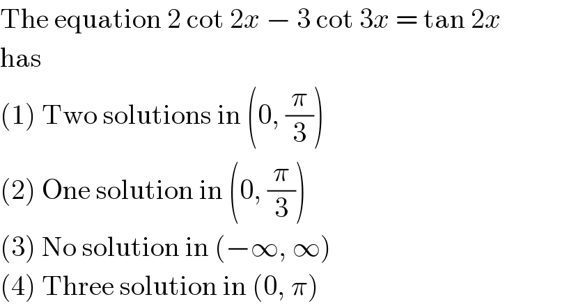 The equation 2 cot 2x − 3 cot 3x = tan 2x  has  (1) Two solutions in (0, (π/3))  (2) One solution in (0, (π/3))  (3) No solution in (−∞, ∞)  (4) Three solution in (0, π)  