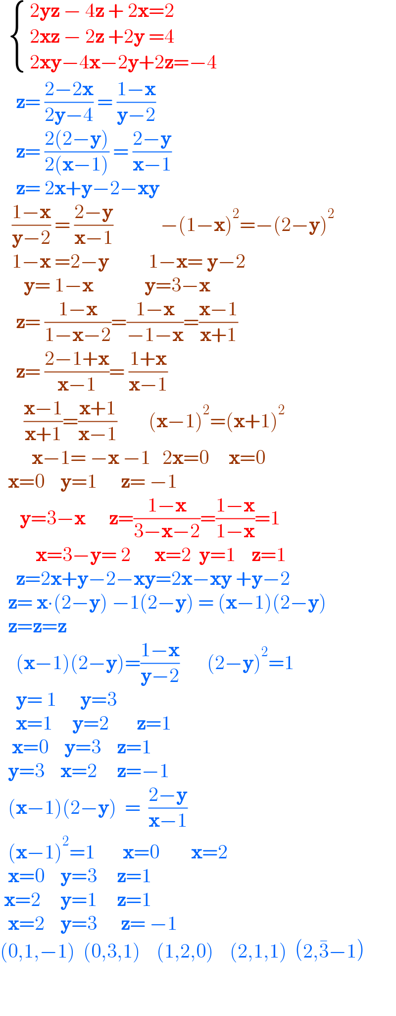    { (( 2yz − 4z + 2x=2)),(( 2xz − 2z +2y =4)),(( 2xy−4x−2y+2z=−4)) :}      z= ((2−2x)/(2y−4)) = ((1−x)/(y−2))      z= ((2(2−y))/(2(x−1))) = ((2−y)/(x−1))      z= 2x+y−2−xy     ((1−x)/(y−2)) = ((2−y)/(x−1))            −(1−x)^2 =−(2−y)^2      1−x =2−y          1−x= y−2        y= 1−x             y=3−x      z= ((1−x)/(1−x−2))=((1−x)/(−1−x))=((x−1)/(x+1))      z= ((2−1+x)/(x−1))= ((1+x)/(x−1))        ((x−1)/(x+1))=((x+1)/(x−1))        (x−1)^2 =(x+1)^2           x−1= −x −1   2x=0     x=0    x=0    y=1      z= −1       y=3−x      z=((1−x)/(3−x−2))=((1−x)/(1−x))=1           x=3−y= 2      x=2  y=1    z=1      z=2x+y−2−xy=2x−xy +y−2    z= x∙(2−y) −1(2−y) = (x−1)(2−y)    z=z=z      (x−1)(2−y)=((1−x)/(y−2))       (2−y)^2 =1      y= 1      y=3        x=1     y=2       z=1     x=0    y=3    z=1    y=3    x=2     z=−1    (x−1)(2−y)  =  ((2−y)/(x−1))    (x−1)^2 =1       x=0        x=2    x=0    y=3     z=1   x=2     y=1     z=1    x=2    y=3      z= −1  (0,1,−1)  (0,3,1)    (1,2,0)    (2,1,1)  (2,3^� −1)    
