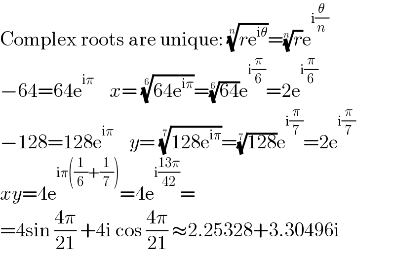 Complex roots are unique: ((re^(iθ) ))^(1/n) =(r)^(1/n) e^(i(θ/n))   −64=64e^(iπ)     x= ((64e^(iπ) ))^(1/6) =((64))^(1/6) e^(i(π/6)) =2e^(i(π/6))   −128=128e^(iπ)     y= ((128e^(iπ) ))^(1/7) =((128))^(1/7) e^(i(π/7)) =2e^(i(π/7))   xy=4e^(iπ((1/6)+(1/7))) =4e^(i((13π)/(42))) =  =4sin ((4π)/(21)) +4i cos ((4π)/(21)) ≈2.25328+3.30496i  