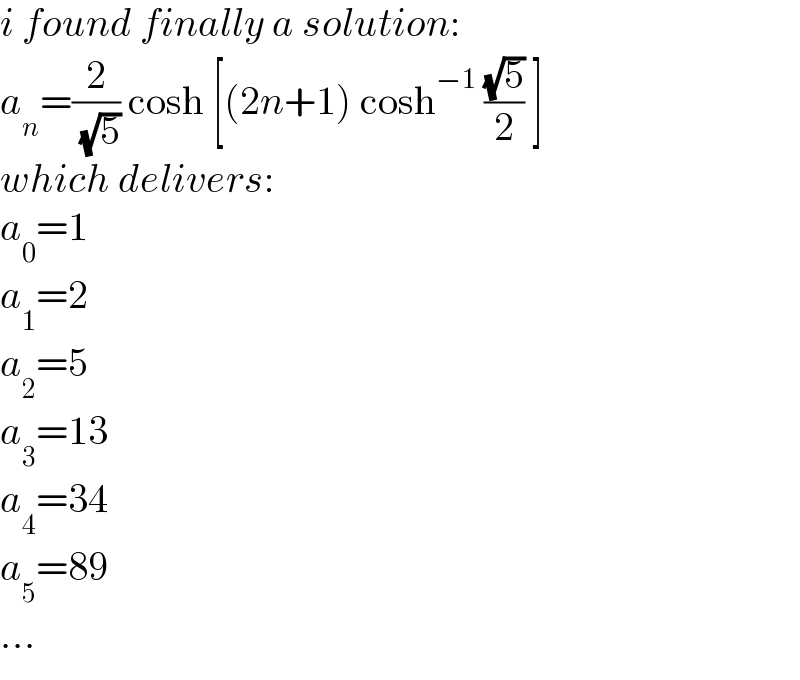 i found finally a solution:  a_n =(2/( (√5))) cosh [(2n+1) cosh^(−1)  ((√5)/2) ]  which delivers:  a_0 =1  a_1 =2  a_2 =5  a_3 =13  a_4 =34  a_5 =89  ...  