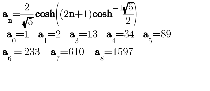  a_n =(2/( (√5))) cosh((2n+1)cosh^(−1) ((√5)/2))     a_0 =1    a_1 =2    a_3 =13    a_4 =34    a_5 =89   a_6  = 233     a_7 =610     a_8 =1597           
