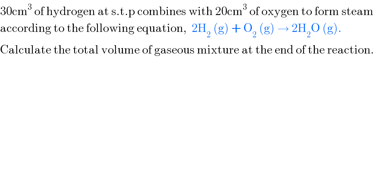 30cm^3  of hydrogen at s.t.p combines with 20cm^3  of oxygen to form steam   according to the following equation,  2H_2  (g) + O_2  (g) → 2H_2 O (g).  Calculate the total volume of gaseous mixture at the end of the reaction.  