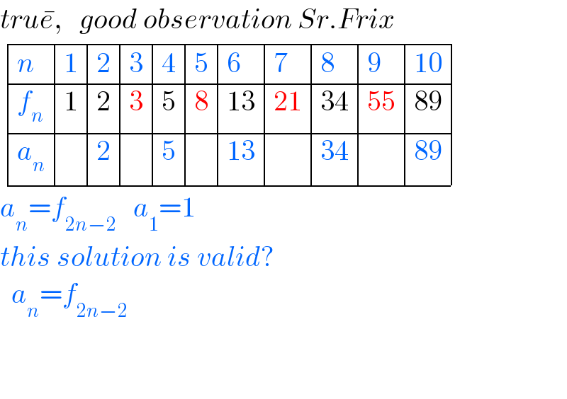 true^� ,   good observation Sr.Frix   determinant ((n,1,2,3,4,5,6,7,8,9,(10)),(f_n ,1,2,3,5,8,(13),(21),(34),(55),(89)),(a_n ,,2,,5,,(13),,(34),,(89)))  a_n =f_(2n−2)    a_1 =1  this solution is valid?    a_n =f_(2n−2)       
