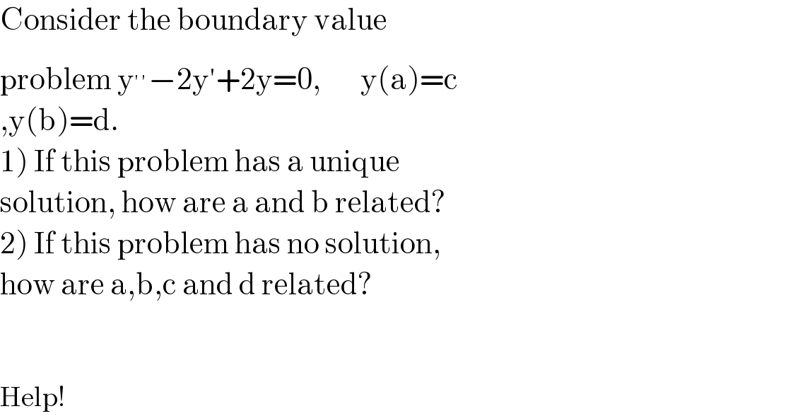 Consider the boundary value   problem y^(′′) −2y′+2y=0,       y(a)=c  ,y(b)=d.  1) If this problem has a unique  solution, how are a and b related?  2) If this problem has no solution,  how are a,b,c and d related?      Help!  