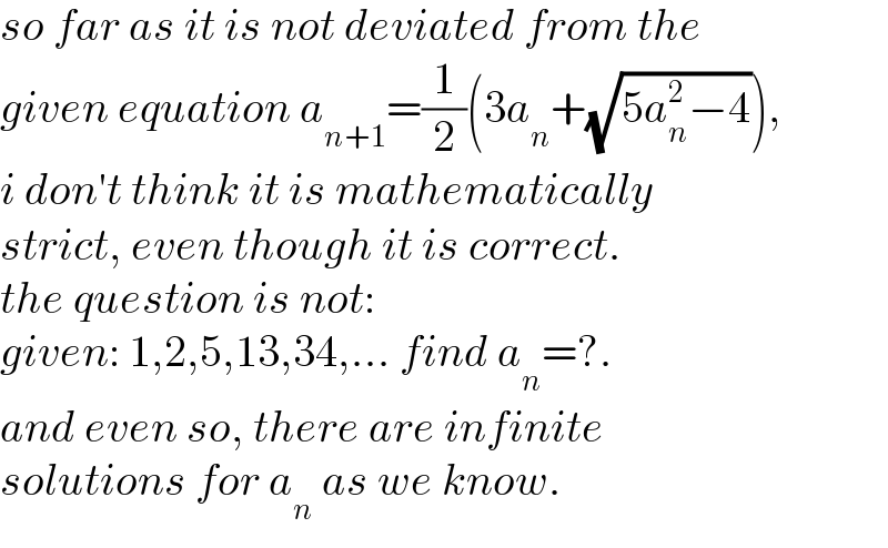so far as it is not deviated from the  given equation a_(n+1) =(1/2)(3a_n +(√(5a_n ^2 −4))),  i don′t think it is mathematically  strict, even though it is correct.  the question is not:  given: 1,2,5,13,34,... find a_n =?.  and even so, there are infinite  solutions for a_n  as we know.  