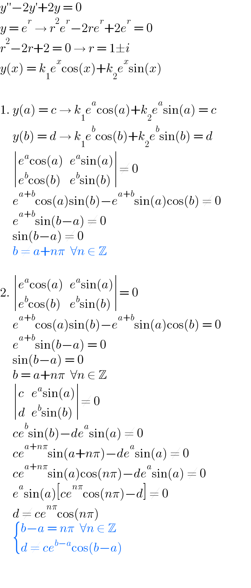 y′′−2y′+2y = 0  y = e^r  → r^2 e^r −2re^r +2e^r  = 0  r^2 −2r+2 = 0 → r = 1±i  y(x) = k_1 e^x cos(x)+k_2 e^x sin(x)     1. y(a) = c → k_1 e^a cos(a)+k_2 e^a sin(a) = c       y(b) = d → k_1 e^b cos(b)+k_2 e^b sin(b) = d        determinant (((e^a cos(a)),(e^a sin(a))),((e^b cos(b)),(e^b sin(b))))≠ 0       e^(a+b) cos(a)sin(b)−e^(a+b) sin(a)cos(b) ≠ 0       e^(a+b) sin(b−a) ≠ 0       sin(b−a) ≠ 0       b ≠ a+nπ  ∀n ∈ Z      2.  determinant (((e^a cos(a)),(e^a sin(a))),((e^b cos(b)),(e^b sin(b))))= 0       e^(a+b) cos(a)sin(b)−e^(a+b) sin(a)cos(b) = 0       e^(a+b) sin(b−a) = 0       sin(b−a) = 0       b = a+nπ  ∀n ∈ Z        determinant ((c,(e^a sin(a))),(d,(e^b sin(b))))≠ 0       ce^b sin(b)−de^a sin(a) ≠ 0       ce^(a+nπ) sin(a+nπ)−de^a sin(a) ≠ 0       ce^(a+nπ) sin(a)cos(nπ)−de^a sin(a) ≠ 0       e^a sin(a)[ce^(nπ) cos(nπ)−d] ≠ 0       d ≠ ce^(nπ) cos(nπ)        { ((b−a = nπ  ∀n ∈ Z)),((d ≠ ce^(b−a) cos(b−a))) :}         
