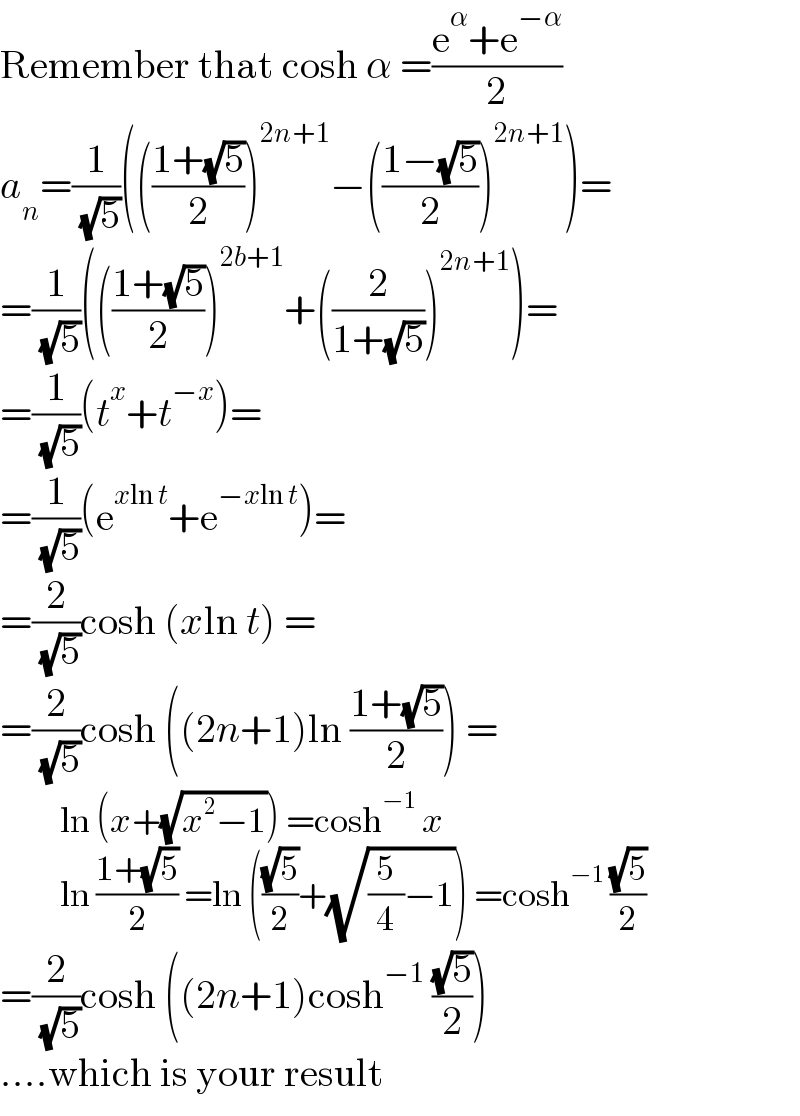 Remember that cosh α =((e^α +e^(−α) )/2)  a_n =(1/( (√5)))((((1+(√5))/2))^(2n+1) −(((1−(√5))/2))^(2n+1) )=  =(1/( (√5)))((((1+(√5))/2))^(2b+1) +((2/(1+(√5))))^(2n+1) )=  =(1/( (√5)))(t^x +t^(−x) )=  =(1/( (√5)))(e^(xln t) +e^(−xln t) )=  =(2/( (√5)))cosh (xln t) =  =(2/( (√5)))cosh ((2n+1)ln ((1+(√5))/2)) =            ln (x+(√(x^2 −1))) =cosh^(−1)  x            ln ((1+(√5))/2) =ln (((√5)/2)+(√((5/4)−1))) =cosh^(−1)  ((√5)/2)  =(2/( (√5)))cosh ((2n+1)cosh^(−1)  ((√5)/2))  ....which is your result  