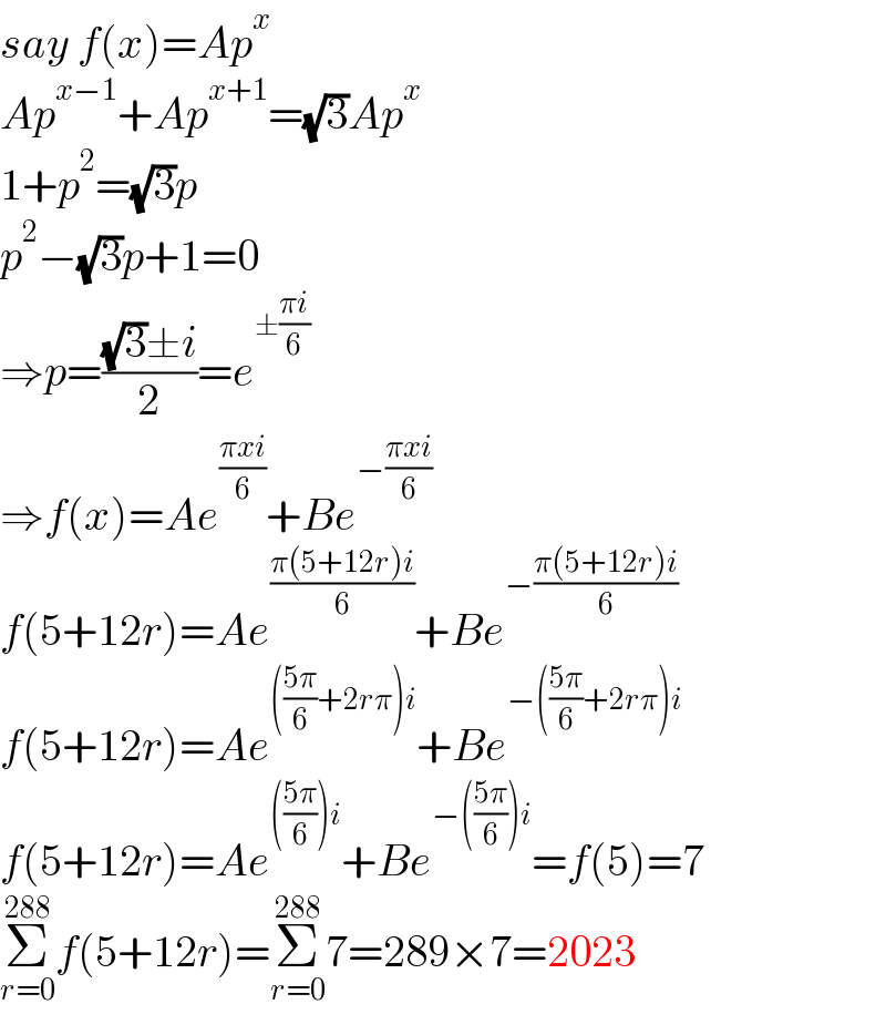 say f(x)=Ap^x   Ap^(x−1) +Ap^(x+1) =(√3)Ap^x   1+p^2 =(√3)p  p^2 −(√3)p+1=0  ⇒p=(((√3)±i)/2)=e^(±((πi)/6))   ⇒f(x)=Ae^((πxi)/6) +Be^(−((πxi)/6))   f(5+12r)=Ae^((π(5+12r)i)/6) +Be^(−((π(5+12r)i)/6))   f(5+12r)=Ae^((((5π)/6)+2rπ)i) +Be^(−(((5π)/6)+2rπ)i)   f(5+12r)=Ae^((((5π)/6))i) +Be^(−(((5π)/6))i) =f(5)=7  Σ_(r=0) ^(288) f(5+12r)=Σ_(r=0) ^(288) 7=289×7=2023  