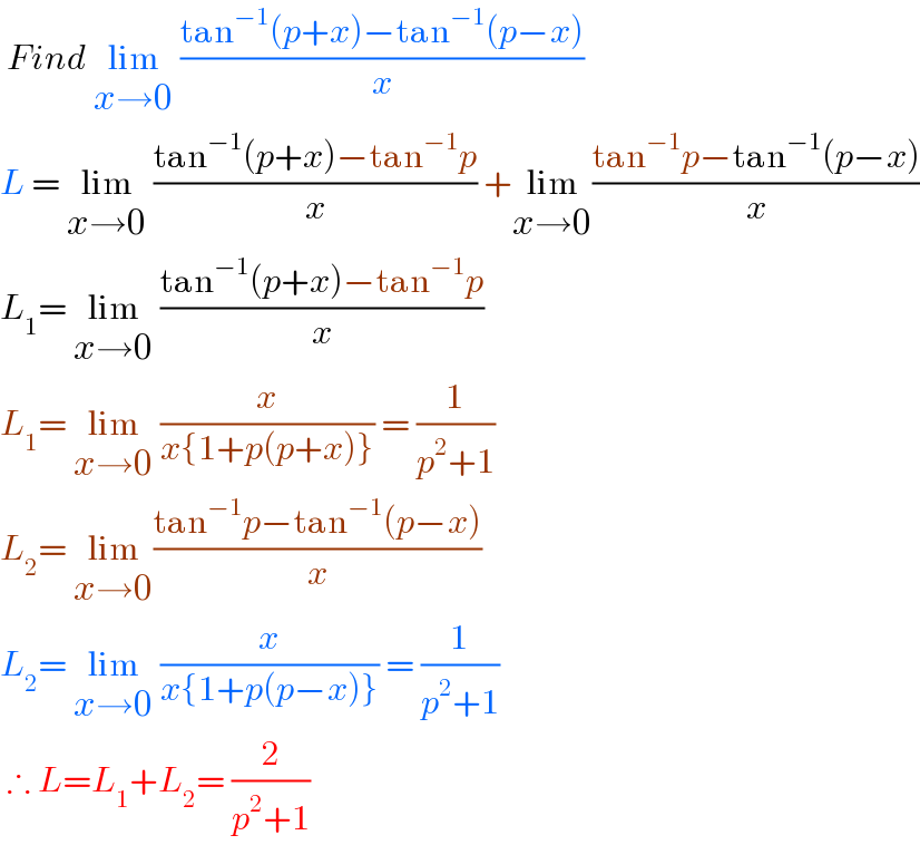  Find lim_(x→0)  ((tan^(−1) (p+x)−tan^(−1) (p−x))/x)  L = lim_(x→0)  ((tan^(−1) (p+x)−tan^(−1) p)/x) +lim_(x→0) ((tan^(−1) p−tan^(−1) (p−x))/x)  L_1 = lim_(x→0)  ((tan^(−1) (p+x)−tan^(−1) p)/x)  L_1 = lim_(x→0)  (x/(x{1+p(p+x)})) = (1/(p^2 +1))  L_2 = lim_(x→0) ((tan^(−1) p−tan^(−1) (p−x))/x)  L_2 = lim_(x→0)  (x/(x{1+p(p−x)})) = (1/(p^2 +1))   ∴ L=L_1 +L_2 = (2/(p^2 +1))   