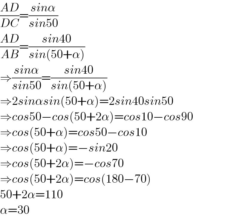 ((AD)/(DC))=((sinα)/(sin50))  ((AD)/(AB))=((sin40)/(sin(50+α)))  ⇒((sinα)/(sin50))=((sin40)/(sin(50+α)))  ⇒2sinαsin(50+α)=2sin40sin50  ⇒cos50−cos(50+2α)=cos10−cos90  ⇒cos(50+α)=cos50−cos10  ⇒cos(50+α)=−sin20  ⇒cos(50+2α)=−cos70  ⇒cos(50+2α)=cos(180−70)  50+2α=110  α=30  