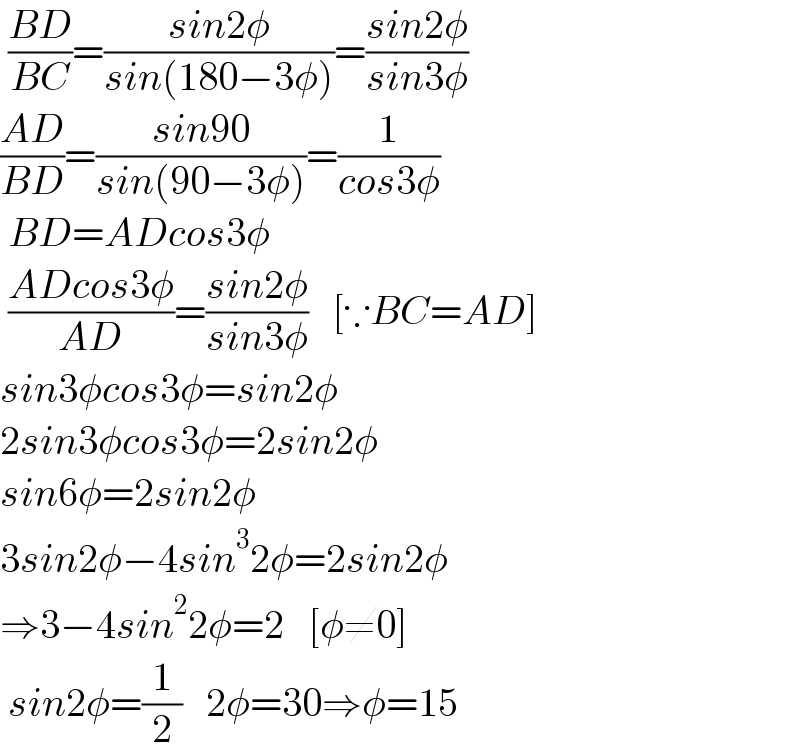  ((BD)/(BC))=((sin2φ)/(sin(180−3φ)))=((sin2φ)/(sin3φ))  ((AD)/(BD))=((sin90)/(sin(90−3φ)))=(1/(cos3φ))   BD=ADcos3φ   ((ADcos3φ)/(AD))=((sin2φ)/(sin3φ))   [∵BC=AD]  sin3φcos3φ=sin2φ  2sin3φcos3φ=2sin2φ  sin6φ=2sin2φ  3sin2φ−4sin^3 2φ=2sin2φ  ⇒3−4sin^2 2φ=2   [φ≠0]   sin2φ=(1/2)   2φ=30⇒φ=15  