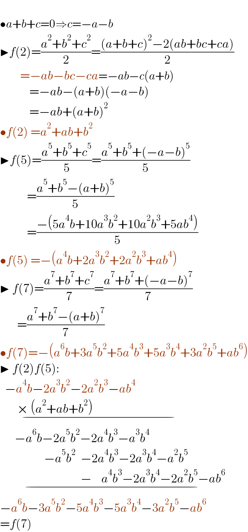   •a+b+c=0⇒c=−a−b  ▶f(2)=((a^2 +b^2 +c^2 )/2)=(((a+b+c)^2 −2(ab+bc+ca))/2)             =−ab−bc−ca=−ab−c(a+b)              =−ab−(a+b)(−a−b)              =−ab+(a+b)^2   •f(2) =a^2 +ab+b^2   ▶f(5)=((a^5 +b^5 +c^5 )/5)=((a^5 +b^5 +(−a−b)^5 )/5)             =((a^5 +b^5 −(a+b)^5 )/5)             =((−(5a^4 b+10a^3 b^2 +10a^2 b^3 +5ab^4 ))/5)  •f(5) =−(a^4 b+2a^3 b^2 +2a^2 b^3 +ab^4 )  ▶ f(7)=((a^7 +b^7 +c^7 )/7)=((a^7 +b^7 +(−a−b)^7 )/7)         =((a^7 +b^7 −(a+b)^7 )/7)  •f(7)=−(a^6 b+3a^5 b^2 +5a^4 b^3 +5a^3 b^4 +3a^2 b^5 +ab^6 )  ▶ f(2)f(5):    −a^4 b−2a^3 b^2 −2a^2 b^3 −ab^4             × (a^2 +ab+b^2 )                                              _(−)         −a^6 b−2a^5 b^2 −2a^4 b^3 −a^3 b^4                     −a^5 b^2   −2a^4 b^3 −2a^3 b^4 −a^2 b^5                                    −    a^4 b^3 −2a^3 b^4 −2a^2 b^5 −ab^6    _(−)   −a^6 b−3a^5 b^2 −5a^4 b^3 −5a^3 b^4 −3a^2 b^5 −ab^6   =f(7)  