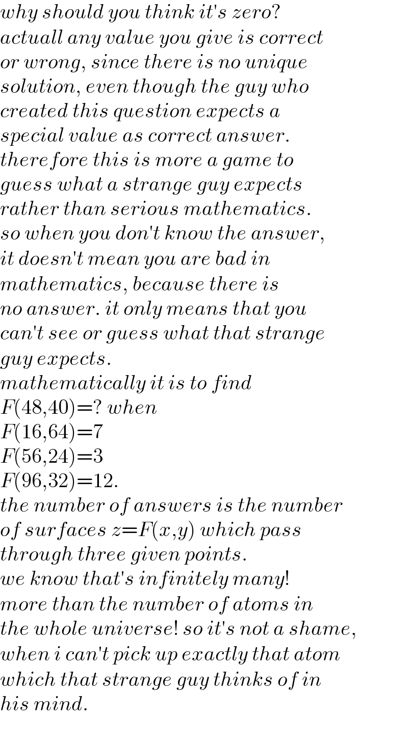 why should you think it′s zero?   actuall any value you give is correct   or wrong, since there is no unique   solution, even though the guy who   created this question expects a   special value as correct answer.   therefore this is more a game to   guess what a strange guy expects   rather than serious mathematics.   so when you don′t know the answer,   it doesn′t mean you are bad in   mathematics, because there is  no answer. it only means that you  can′t see or guess what that strange  guy expects.  mathematically it is to find  F(48,40)=? when   F(16,64)=7  F(56,24)=3  F(96,32)=12.  the number of answers is the number  of surfaces z=F(x,y) which pass   through three given points.   we know that′s infinitely many!  more than the number of atoms in  the whole universe! so it′s not a shame,  when i can′t pick up exactly that atom   which that strange guy thinks of in   his mind.  