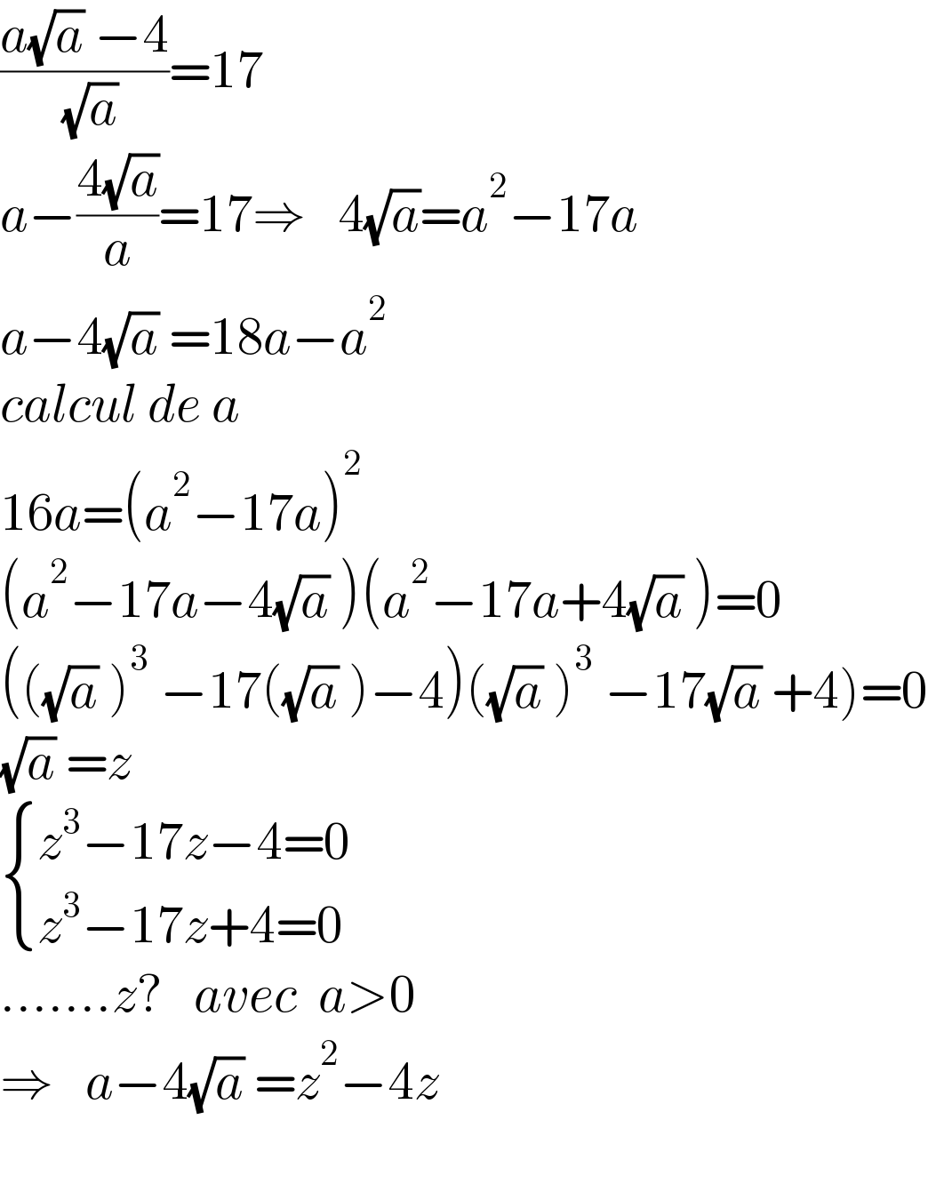((a(√a) −4)/( (√a)))=17  a−((4(√a))/a)=17⇒   4(√a)=a^2 −17a  a−4(√a) =18a−a^2   calcul de a  16a=(a^2 −17a)^2   (a^2 −17a−4(√a) )(a^2 −17a+4(√a) )=0  (((√a) )^3  −17((√a) )−4)((√a) )^3  −17(√a) +4)=0  (√a) =z   { ((z^3 −17z−4=0)),((z^3 −17z+4=0)) :}  .......z?   avec  a>0  ⇒   a−4(√a) =z^2 −4z    