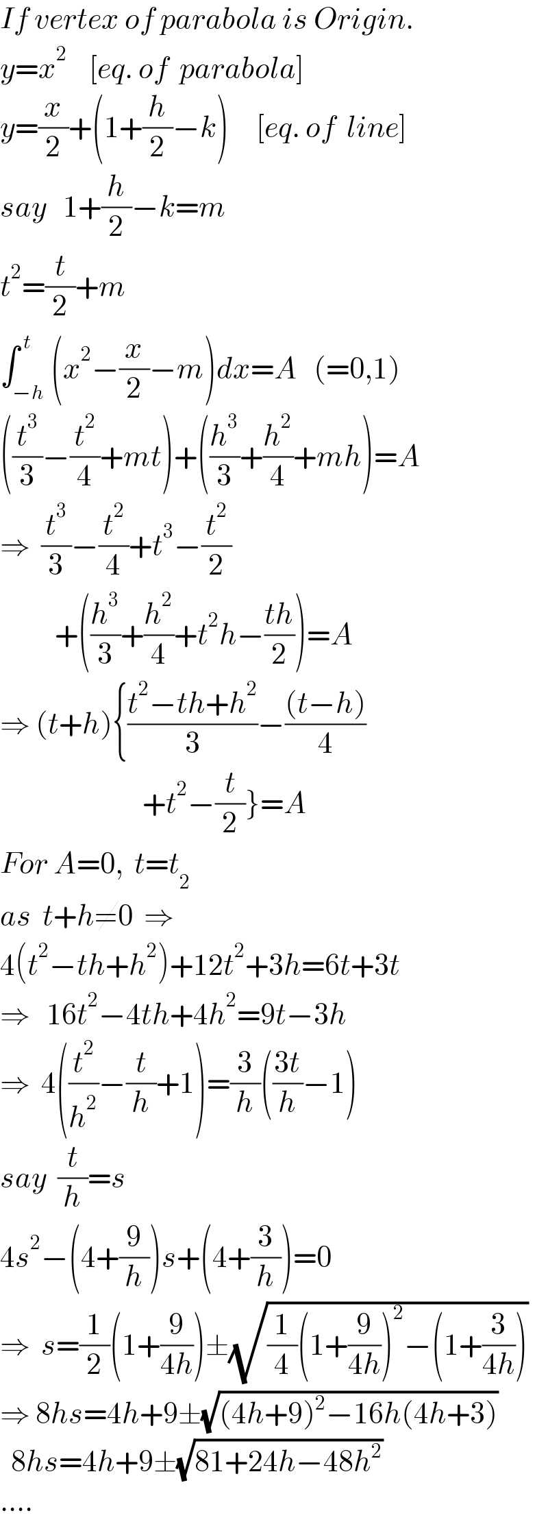 If vertex of parabola is Origin.  y=x^2     [eq. of  parabola]  y=(x/2)+(1+(h/2)−k)     [eq. of  line]  say   1+(h/2)−k=m  t^2 =(t/2)+m  ∫_(−h) ^( t) (x^2 −(x/2)−m)dx=A   (=0,1)  ((t^3 /3)−(t^2 /4)+mt)+((h^3 /3)+(h^2 /4)+mh)=A  ⇒  (t^3 /3)−(t^2 /4)+t^3 −(t^2 /2)            +((h^3 /3)+(h^2 /4)+t^2 h−((th)/2))=A  ⇒ (t+h){((t^2 −th+h^2 )/3)−(((t−h))/4)                            +t^2 −(t/2)}=A  For A=0,  t=t_2   as  t+h≠0  ⇒  4(t^2 −th+h^2 )+12t^2 +3h=6t+3t  ⇒   16t^2 −4th+4h^2 =9t−3h  ⇒  4((t^2 /h^2 )−(t/h)+1)=(3/h)(((3t)/h)−1)  say  (t/h)=s  4s^2 −(4+(9/h))s+(4+(3/h))=0  ⇒  s=(1/2)(1+(9/(4h)))±(√((1/4)(1+(9/(4h)))^2 −(1+(3/(4h)))))  ⇒ 8hs=4h+9±(√((4h+9)^2 −16h(4h+3)))    8hs=4h+9±(√(81+24h−48h^2 ))  ....  
