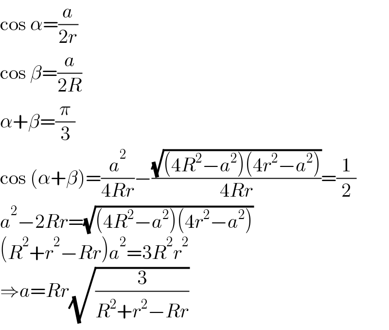 cos α=(a/(2r))  cos β=(a/(2R))  α+β=(π/3)  cos (α+β)=(a^2 /(4Rr))−((√((4R^2 −a^2 )(4r^2 −a^2 )))/(4Rr))=(1/2)  a^2 −2Rr=(√((4R^2 −a^2 )(4r^2 −a^2 )))  (R^2 +r^2 −Rr)a^2 =3R^2 r^2   ⇒a=Rr(√(3/(R^2 +r^2 −Rr)))  