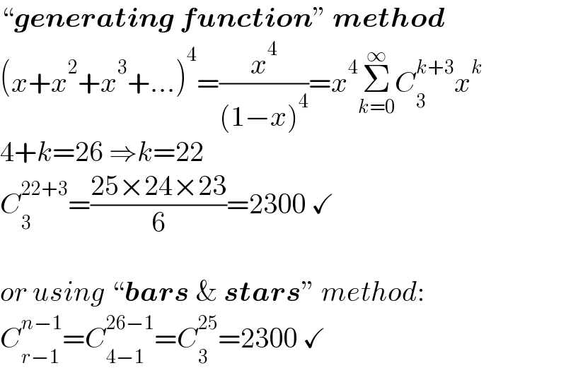 “generating function” method  (x+x^2 +x^3 +...)^4 =(x^4 /((1−x)^4 ))=x^4 Σ_(k=0) ^∞ C_3 ^(k+3) x^k   4+k=26 ⇒k=22  C_3 ^(22+3) =((25×24×23)/6)=2300 ✓    or using “bars & stars” method:  C_(r−1) ^(n−1) =C_(4−1) ^(26−1) =C_3 ^(25) =2300 ✓  